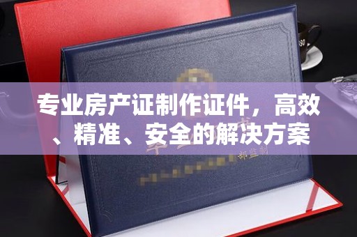 和美专业房产证制作证件，高效、精准、安全的解决方案